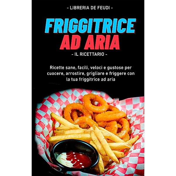 Friggitrice Ad Aria, Il Ricettario: Ricette sane, facili, veloci e gustose per cuocere, arrostire, grigliare e friggere con la tua friggitrice ad aria, Libreria de Feudi