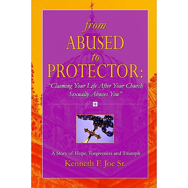 From Abused to Protector: Claiming Your Life After Your Church Sexually Abuses You: A Story of Hope, Forgiveness and Triumph, Kenneth F. Joe Sr.