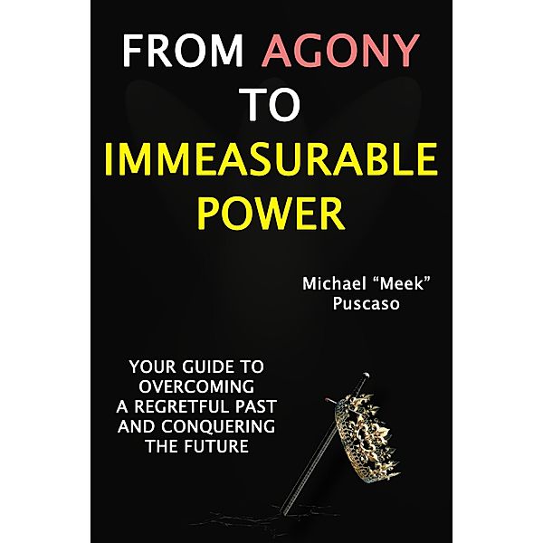 From Agony to Immeasurable Power: Your Guide to Overcoming a Regretful Past and Conquering The Future, Michael "Meek" Puscaso