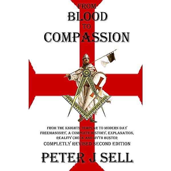 From Blood to Compassion: From the Knights Templar to Modern Day Freemasonry, A Complete Story, Explanation, Reality Check and Myth Buster, Peter J. Sell