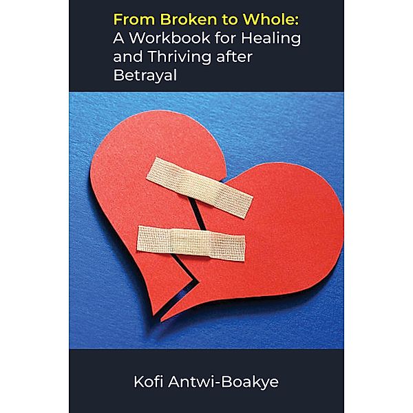 From Broken to Whole: A Workbook for Healing and Thriving after Betrayal, Kofi Antwi Boakye