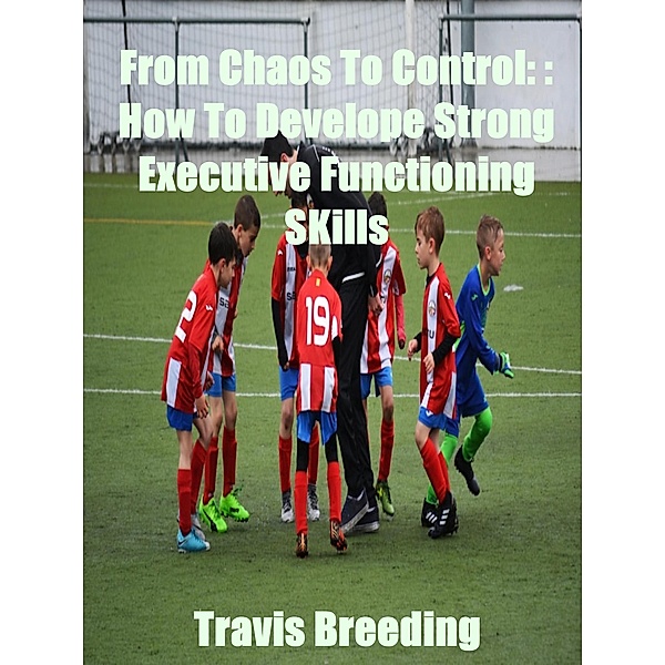 From Chaos To Control: How To Develop Strong Executive functioning Skills, Travis Breeding