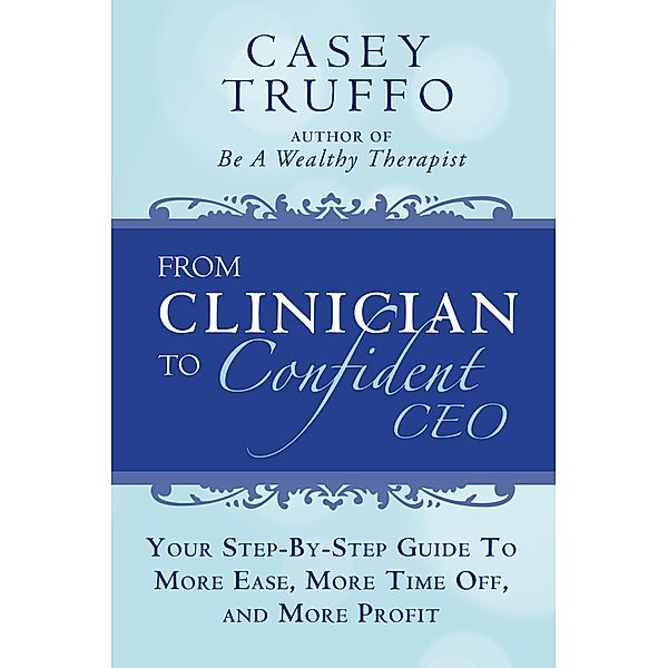 From Clinician To Confident CEO: Your Step-By-Step Guide to More Ease, More Time Off, and More Profit, Casey Truffo