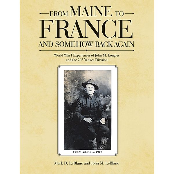 From Maine to France and Somehow Back Again: World War I Experiences of John M. Longley and the 26th Yankee Division, Mark D. LeBlanc, John M. LeBlanc