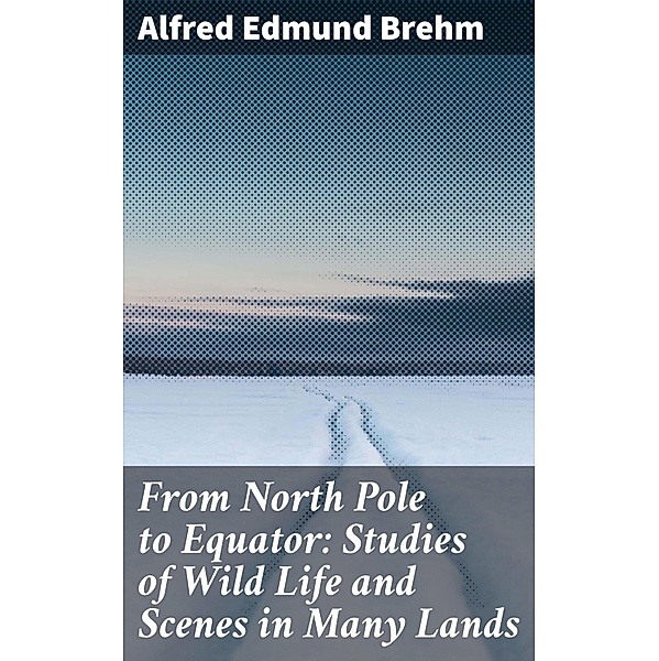 From North Pole to Equator: Studies of Wild Life and Scenes in Many Lands, Alfred Edmund Brehm