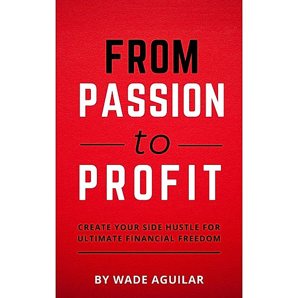 From Passion To Profit - Create Your Side Hustle For Ultimate Financial Freedom, Wade Aguilar