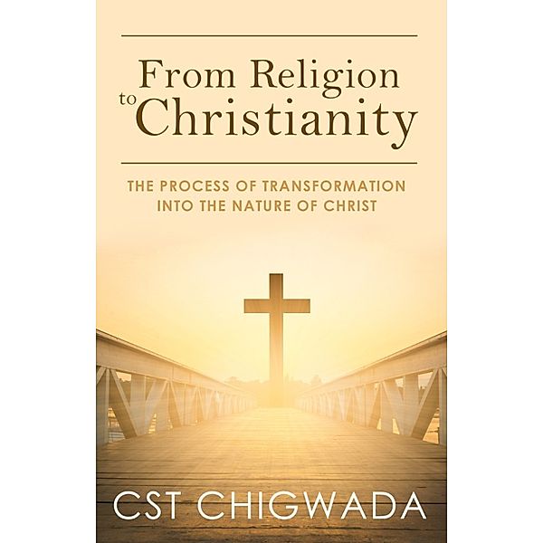 From Religion to Christianity: The Process Of Transformation Into The Nature Of Christ, Cleopas Chigwada