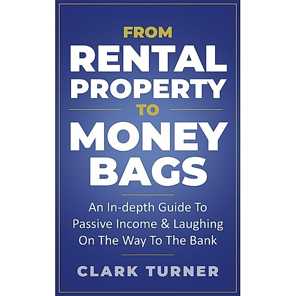 From Rental Property To Money Bags: An In-Depth Guide To Passive Income & Laughing On The Way To The Bank, Clark Turner