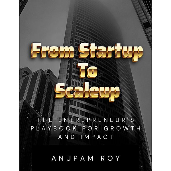 From Startup to Scaleup: The Entrepreneur's Playbook for Growth and Impact, Anupam Roy