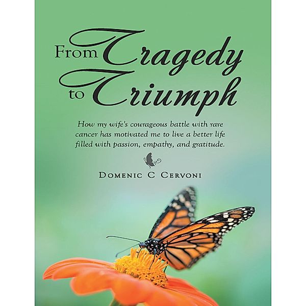 From Tragedy to Triumph: How My Wife's Courageous Battle With Rare Cancer Has Motivated Me to Live a Better Life Filled With Passion, Empathy, and Gratitude., Domenic C Cervoni