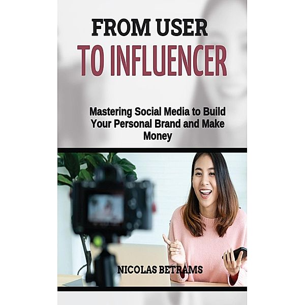 From User to Influencer: Mastering Social Media to Build Your Personal Brand and Make Money, Nicolas Betrams