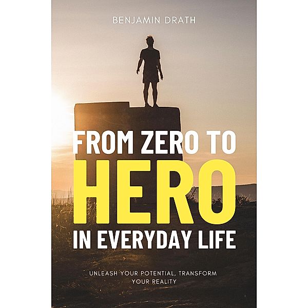From Zero to Hero in Everyday Life : Unleash your Potential, Transform your Reality, Benjamin Drath