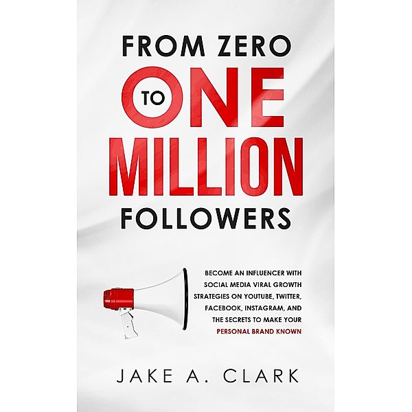 From Zero to One Million Followers: Become an Influencer with Social Media Viral Growth Strategies on YouTube, Twitter, Facebook, Instagram, and the Secrets to Make Your Personal Brand KNOWN, Jake A. Clark