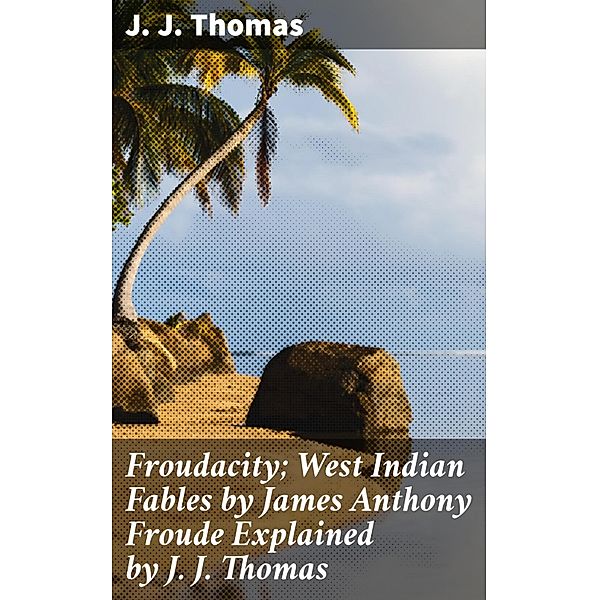 Froudacity; West Indian Fables by James Anthony Froude Explained by J. J. Thomas, J. J. Thomas