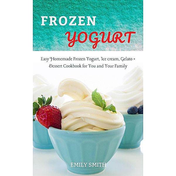 Frozen Yogurt: Easy Homemade Frozen Yogurt, Ice cream, Gelato + Dessert Cookbook for You and Your Family, Emily Smith