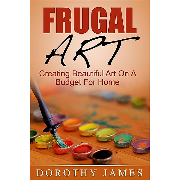 Frugal Art: Creating Beautiful Art On A Budget For Home, Dorothy James