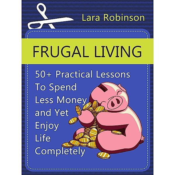Frugal Living: 50+ Practical Lessons To Spend Less Money and Yet Enjoy Life Completely, Lara Robinson