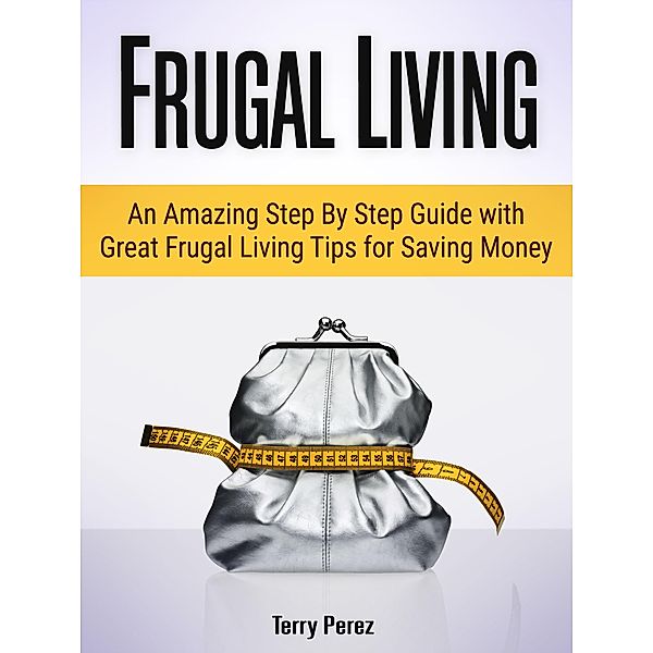 Frugal Living: An Amazing Step By Step Guide with Great Frugal Living Tips for Saving Money, Terry Perez