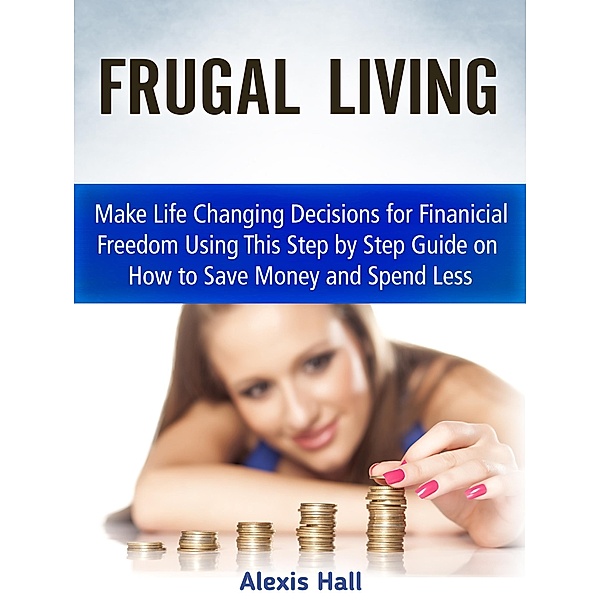 Frugal Living: Make Life Changing Decisions for Finanicial Freedom Using This Step by Step Guide on How to Save Money and Spend Less, Alexis Hall