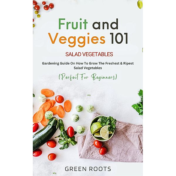 Fruit and Veggies 101 - Salad Vegetables: Gardening Guide On How To Grow The Freshest & Ripest Salad Vegetables (Perfect For Beginners), Green Roots