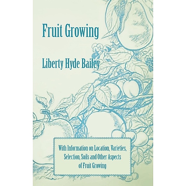Fruit Growing - With Information on Location, Varieties, Selection, Soils and Other Aspects of Fruit Growing, Liberty Hyde Bailey