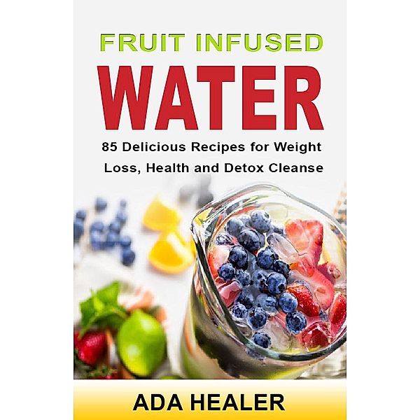 Fruit Infused Water. 85 Delicious Recipes for Weight Loss, Health and Detox Cleanse, Ada Healer