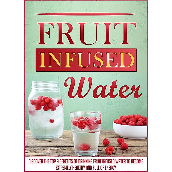 Fruit Infused Water: Discover The Top 9 Benefits Of Drinking Fruit Infused Water To Become Extremely Healthy And Full Of Energy / Old Natural Ways, Old Natural Ways