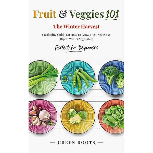 Fruit & Veggies 101 - The Winter Harvest : Gardening Guide on How to Grow the Freshest & Ripest Winter Vegetables (Perfect for Beginners), Green Roots