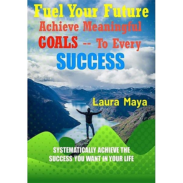 Fuel Your Future  Achieve Meaningful Goals To Your Every Success, Laura Maya