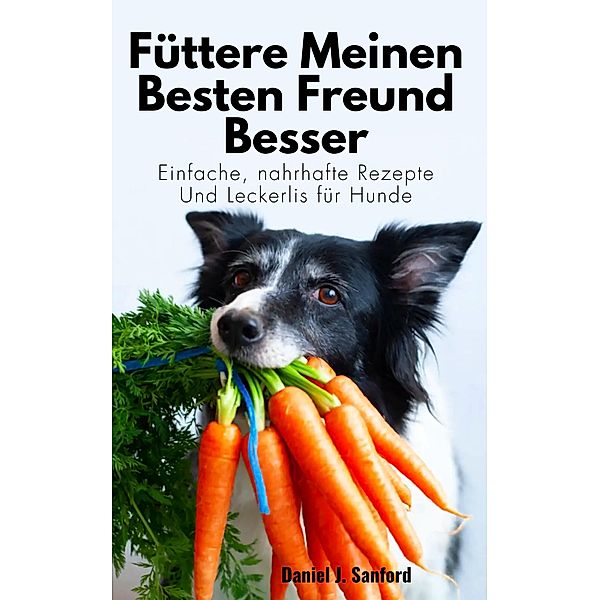 Füttere Meinen Besten Freund Besser:   Einfache, Nahrhafte Rezepte und Leckerlis für Hunde, Daniel J. Sanford