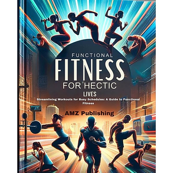 Functional Fitness for Hectic Lives : Streamlining Workouts for Busy Schedules: A Guide to Functional Fitness, Amz Publishing