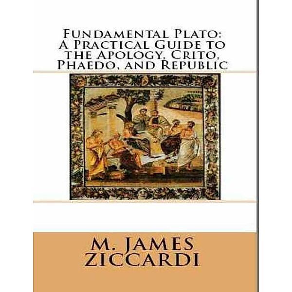 Fundamental Plato: A Practical Guide to the Apology, Crito, Phaedo, and Republic, M. James Ziccardi