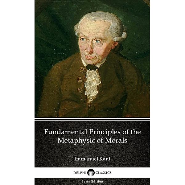 Fundamental Principles of the Metaphysic of Morals by Immanuel Kant - Delphi Classics (Illustrated) / Delphi Parts Edition (Immanuel Kant) Bd.8, Immanuel Kant