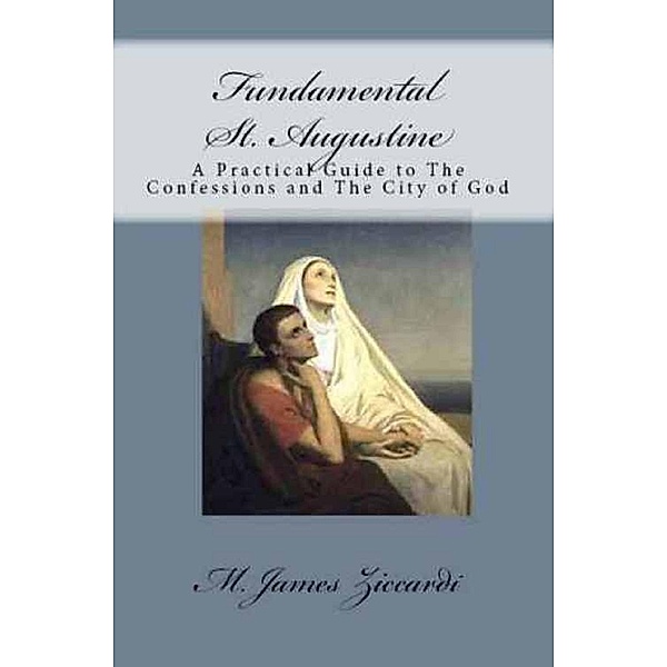 Fundamental St. Augustine: A Practical Guide to The Confessions and The City of God, M. James Ziccardi
