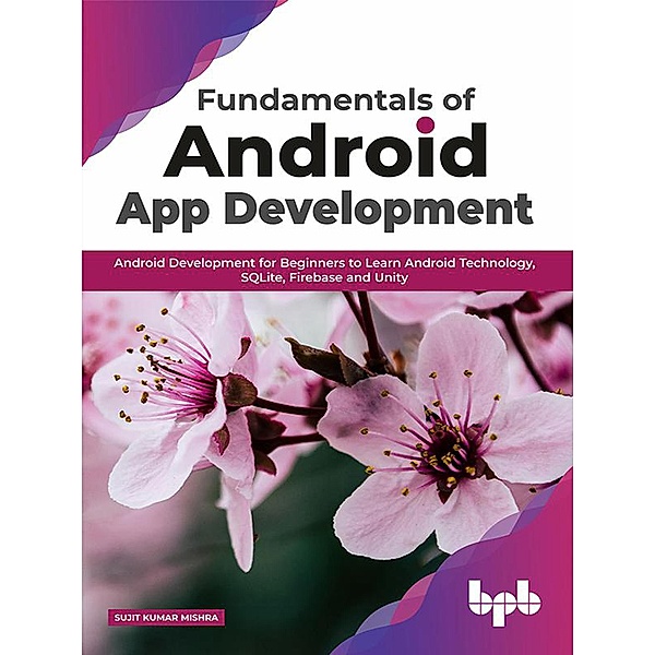 Fundamentals of Android App Development: Android Development for Beginners to Learn Android Technology, SQLite, Firebase and Unity, Sujit Kumar Mishra