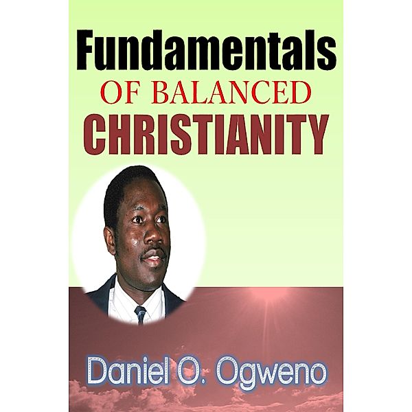 Fundamentals Of Balanced Christianity: Charismatic Parlance Or Pragmatic Balance / Daniel O. Ogweno, Daniel O. Ogweno