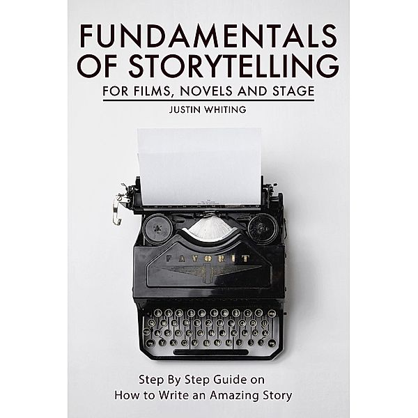 Fundamentals of Storytelling for Films, Novels and Stage: Step By Step Guide on How To Write an Amazing Story, Justin Whiting