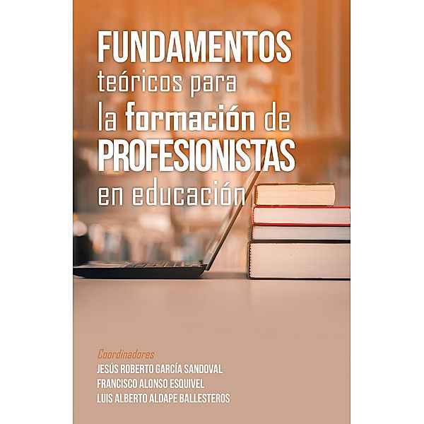 Fundamentos Teóricos Para La Formación De Profesionistas En Educación, Jesús Roberto García Sandoval, Francisco Alonso Esquivel, Luis Alberto Aldape Ballesteros