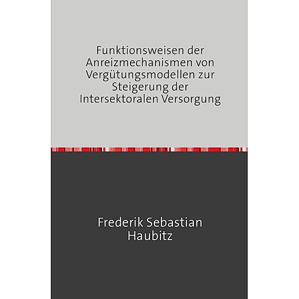Funktionsweisen der Anreizmechanismen von Vergütungsmodellen zur Steigerung der Intersektoralen Versorgung, Frederik Haubitz