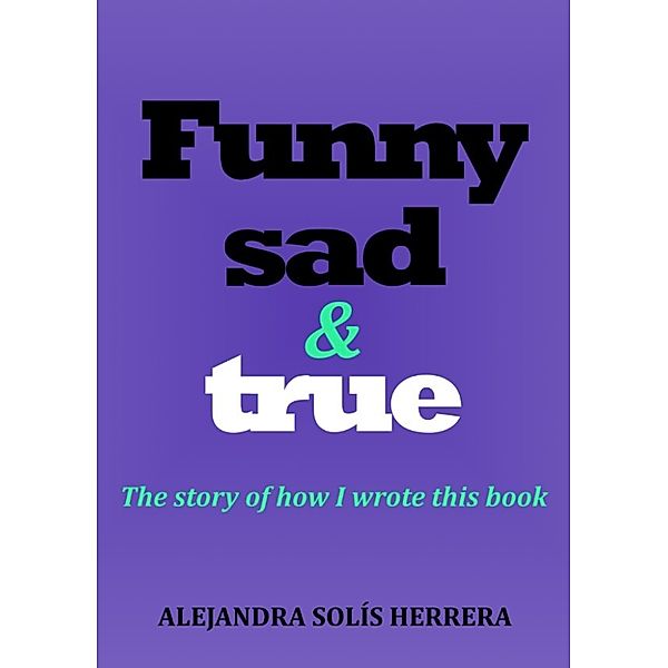 Funny, Sad & True: The Story of How I Wrote This Book, Alejandra Solis Herrera