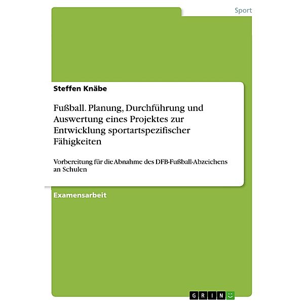 Fussball - Planung, Durchführung und Auswertung eines Projektes zur Entwicklung sportartspezifischer Fähigkeiten und Fertigkeiten als Vorbereitung für die Abnahme des DFB-Fussball-Abzeichens an Schulen - durchgeführt in einer Klassenstufe 9 und 10 der Regelschule, Steffen Knäbe