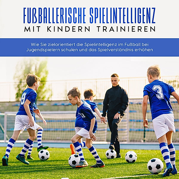 Fussballerische Spielintelligenz mit Kindern trainieren: Wie Sie zielorientiert die Spielintelligenz im Fussball bei Jugendspielern schulen und das Spielverständnis erhöhen, Marko Steglitz