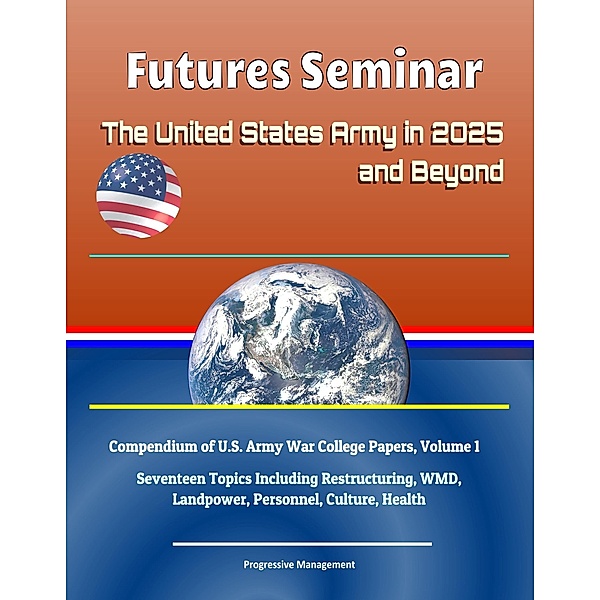Futures Seminar: The United States Army in 2025 and Beyond - Compendium of U.S. Army War College Papers, Volume 1 - Seventeen Topics Including Restructuring, WMD, Landpower, Personnel, Culture, Health / Progressive Management, Progressive Management