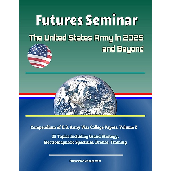 Futures Seminar: The United States Army in 2025 and Beyond - Compendium of U.S. Army War College Papers, Volume 2 - 23 Topics Including Grand Strategy, Electromagnetic Spectrum, Drones, Training / Progressive Management, Progressive Management