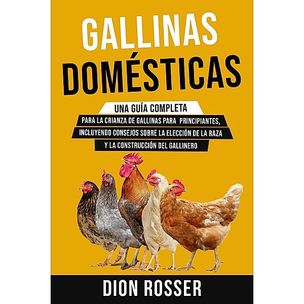 Gallinas domésticas: Una guía completa para la crianza de gallinas para principiantes, incluyendo consejos sobre la elección de la raza y la construcción del gallinero, Dion Rosser