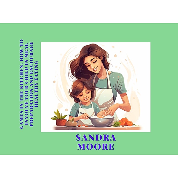 Games in the Kitchen: How to Involve Your Child in Meal Preparation and Encourage Healthy Eating (Childhood's Culinary Adventure: A Series of Healthy Eating Guides, #2) / Childhood's Culinary Adventure: A Series of Healthy Eating Guides, Sandra Moore