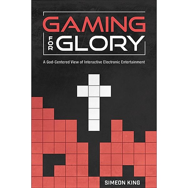 Gaming for Glory: A God-Centered View of Interactive Electronic Entertainment, Simeon King