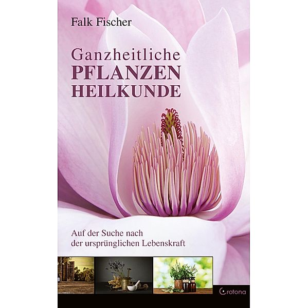Ganzheitliche Pflanzenheilkunde - Auf der Suche nach der ursprünglichen Lebenskraft, Falk Fischer