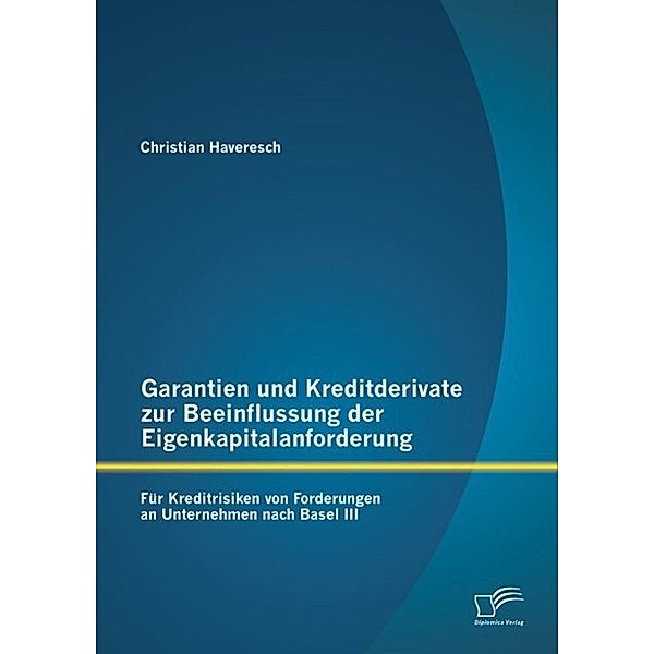 Garantien und Kreditderivate zur Beeinflussung der Eigenkapitalanforderung: für Kreditrisiken von Forderungen an Unternehmen nach Basel III, Christian Haveresch