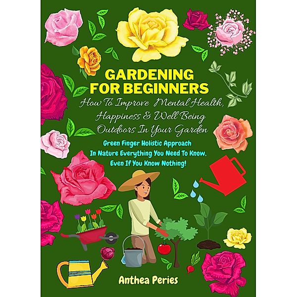 Gardening For Beginners: How To Improve Mental Health, Happiness And Well Being Outdoors In The Garden: Green Finger Holistic Approach In Nature: Everything You Need To Know, Even If You Know Nothing!, Anthea Peries